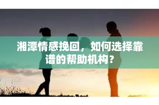 湘潭情感挽回，如何选择靠谱的帮助机构？