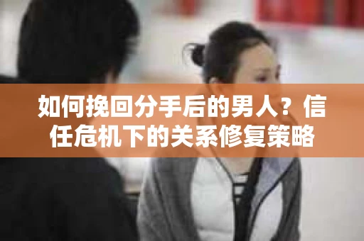 如何挽回分手后的男人？信任危机下的关系修复策略