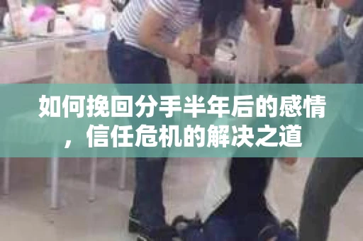 如何挽回分手半年后的感情，信任危机的解决之道