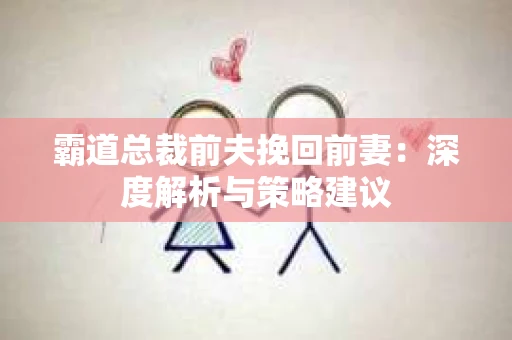 霸道总裁前夫挽回前妻:深度解析与策略建议 霸道总裁前夫挽回前妻:深度解析与策略建议