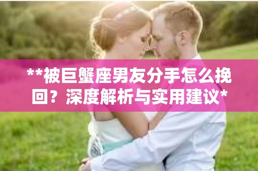**被巨蟹座男友分手怎么挽回？深度解析与实用建议**