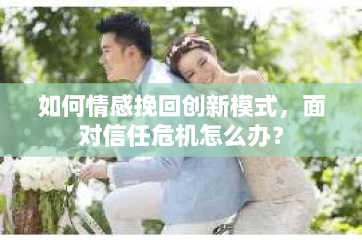 如何情感挽回创新模式，面对信任危机怎么办？