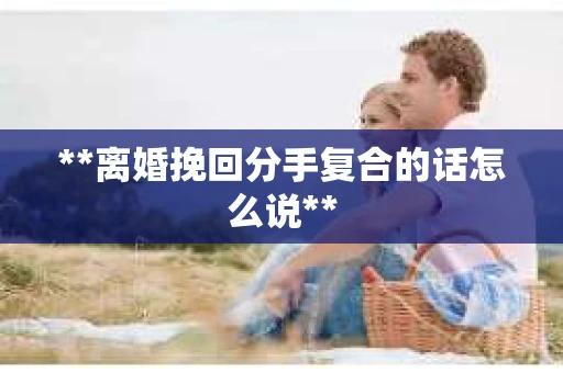 **离婚挽回分手复合的话怎么说**