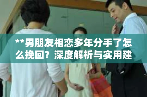 **男朋友相恋多年分手了怎么挽回？深度解析与实用建议**
