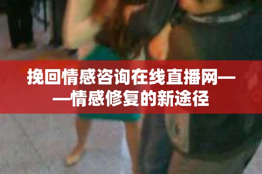 挽回情感咨询在线直播网——情感修复的新途径