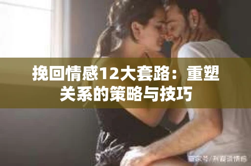挽回情感12大套路：重塑关系的策略与技巧