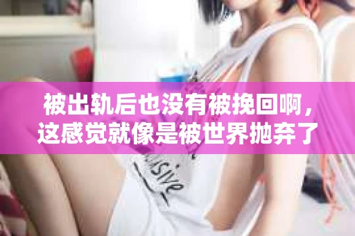 被出轨后也没有被挽回啊，这感觉就像是被世界抛弃了一样。我曾经也经历过这样的事情，那种心如刀割的痛，至今仍记忆犹新。今天，我想和大家聊聊这个话题，希望能给那些正在经历或者曾经经历过类似痛苦的人一些安慰和帮助。