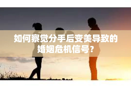 如何察觉分手后变美导致的婚姻危机信号？