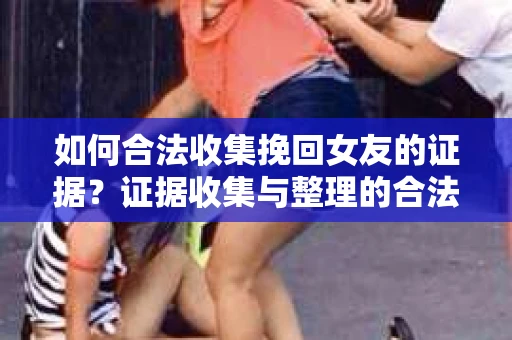 如何合法收集挽回女友的证据？证据收集与整理的合法策略怎么办？