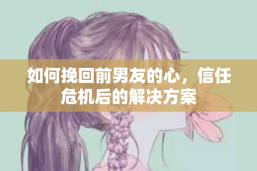 如何挽回前男友的心，信任危机后的解决方案