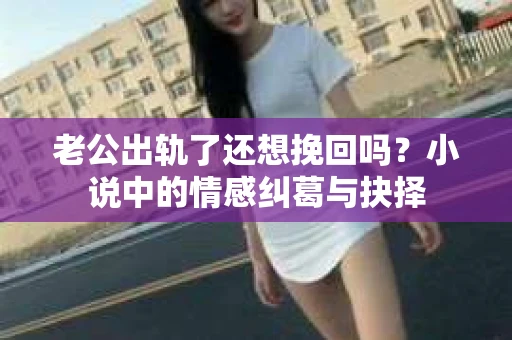 老公出轨了还想挽回吗？小说中的情感纠葛与抉择