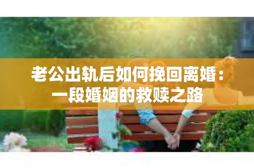老公出轨后如何挽回离婚：一段婚姻的救赎之路