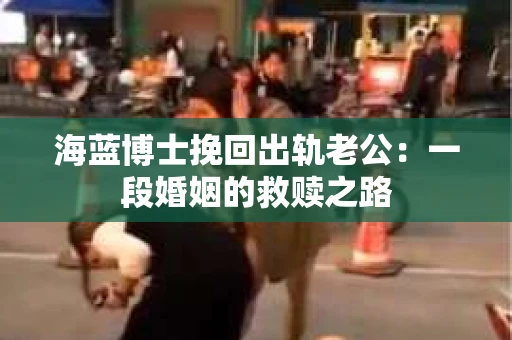 海蓝博士挽回出轨老公：一段婚姻的救赎之路