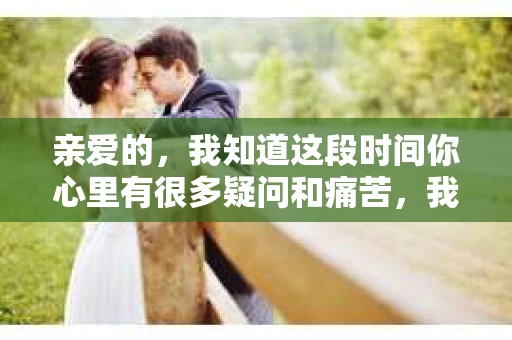 亲爱的，我知道这段时间你心里有很多疑问和痛苦，我也一样。我们在一起的时光，有欢笑也有泪水，那些美好的回忆，我永远都不会忘记。今天，我想通过这条短信，向你表达我的一些想法。
