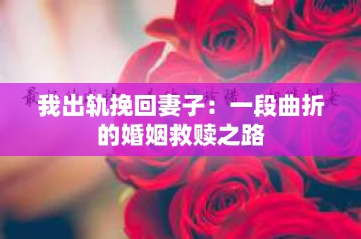 我出轨挽回妻子：一段曲折的婚姻救赎之路