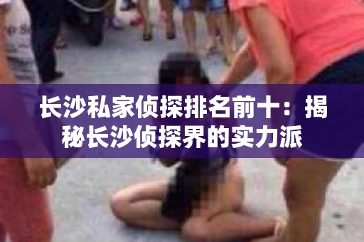 长沙私家侦探排名前十：揭秘长沙侦探界的实力派