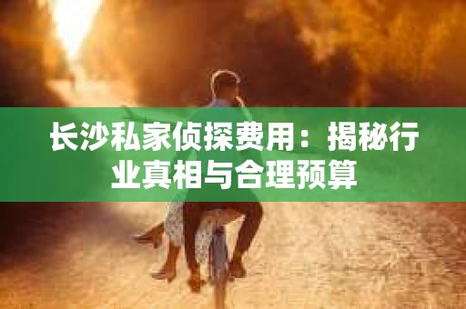长沙私家侦探费用：揭秘行业真相与合理预算