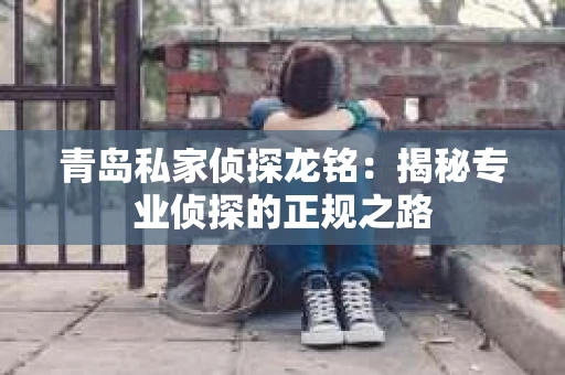 青岛私家侦探龙铭：揭秘专业侦探的正规之路
