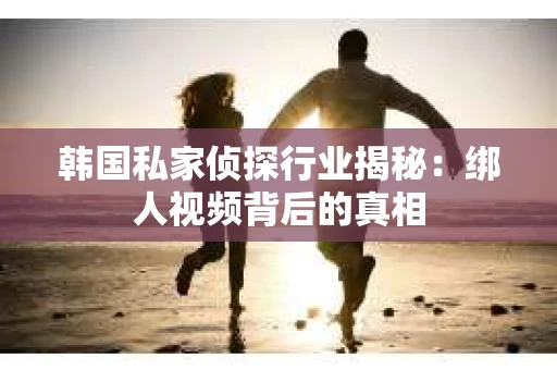 韩国私家侦探行业揭秘：绑人视频背后的真相