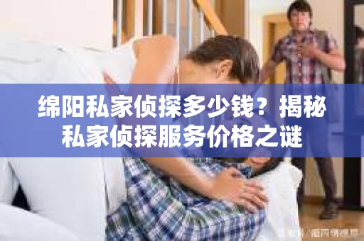 绵阳私家侦探多少钱？揭秘私家侦探服务价格之谜