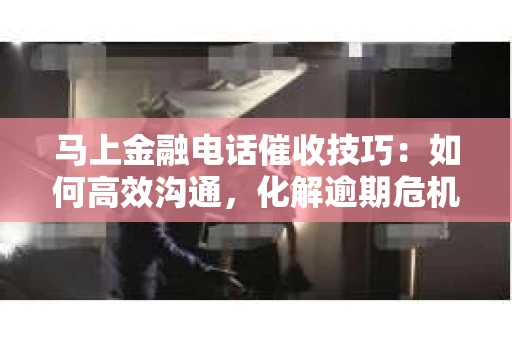 马上金融电话催收技巧：如何高效沟通，化解逾期危机