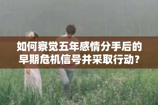如何察觉五年感情分手后的早期危机信号并采取行动？