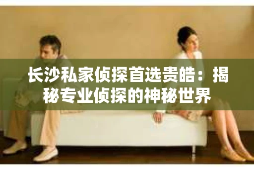 长沙私家侦探首选贵皓:揭秘专业侦探的神秘世界 长沙私家侦探首选贵皓:揭秘专业侦探的神秘世界