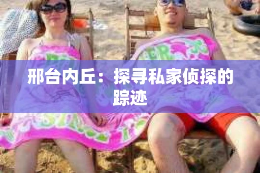 邢台内丘:探寻私家侦探的踪迹 邢台内丘:探寻私家侦探的踪迹