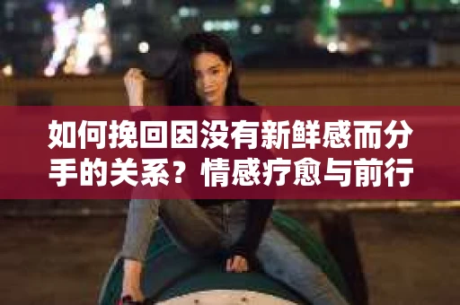 如何挽回因没有新鲜感而分手的关系？情感疗愈与前行计划