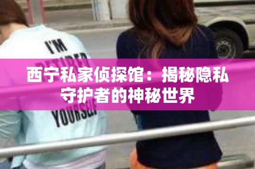 西宁私家侦探馆：揭秘隐私守护者的神秘世界