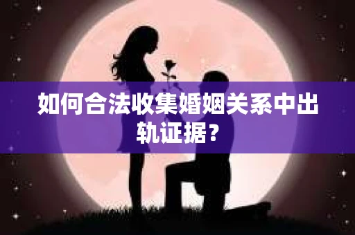 如何合法收集婚姻关系中出轨证据？