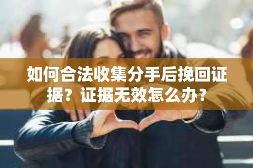 如何合法收集分手后挽回证据？证据无效怎么办？