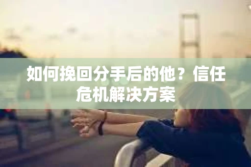 如何挽回分手后的他？信任危机解决方案