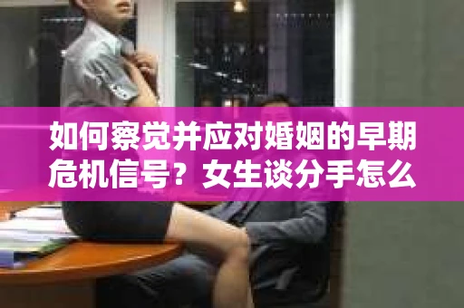如何察觉并应对婚姻的早期危机信号？女生谈分手怎么挽回