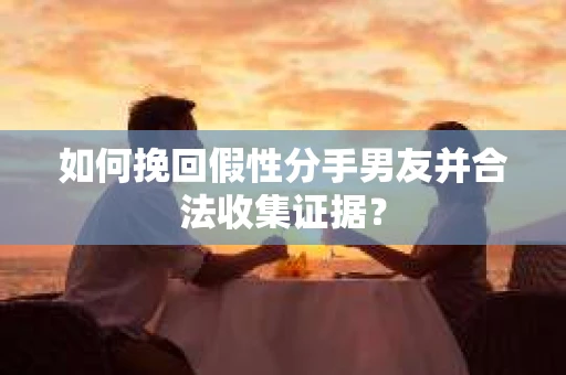 如何挽回假性分手男友并合法收集证据？