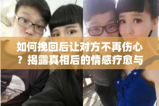 如何挽回后让对方不再伤心？揭露真相后的情感疗愈与前行计划