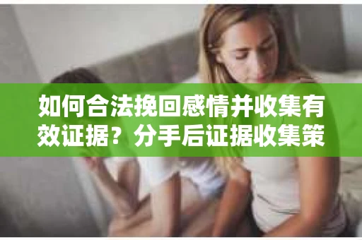 如何合法挽回感情并收集有效证据？分手后证据收集策略