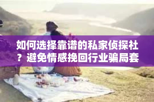 如何选择靠谱的私家侦探社？避免情感挽回行业骗局套路的实用指南