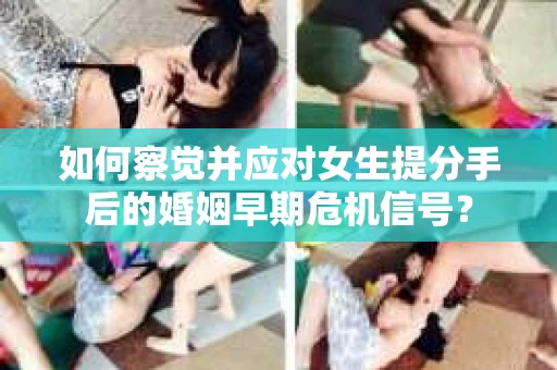 如何察觉并应对女生提分手后的婚姻早期危机信号？