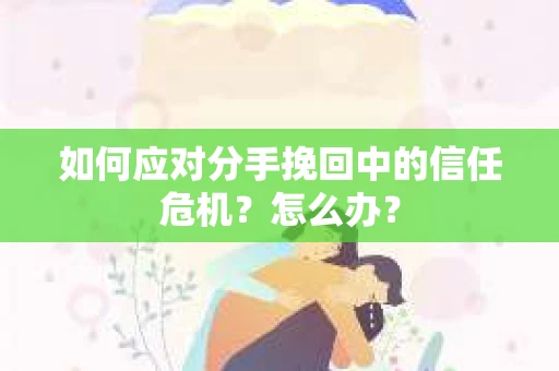 如何应对分手挽回中的信任危机?怎么办? 如何应对分手挽回中的信任危机?怎么办?