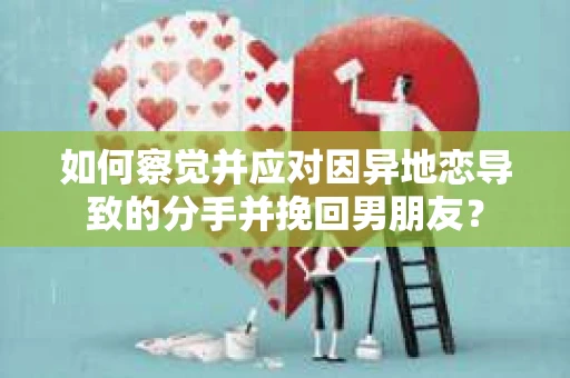 如何察觉并应对因异地恋导致的分手并挽回男朋友？