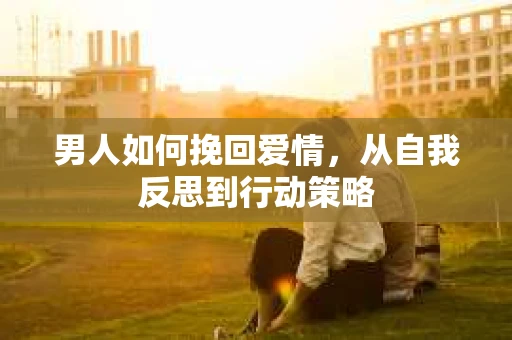 男人如何挽回爱情，从自我反思到行动策略