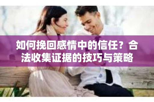 如何挽回感情中的信任?合法收集证据的技巧与策略 如何挽回感情中的信任?合法收集证据的技巧与策略