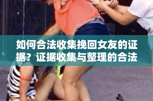 如何合法收集挽回女友的证据？证据收集与整理的合法策略怎么办？