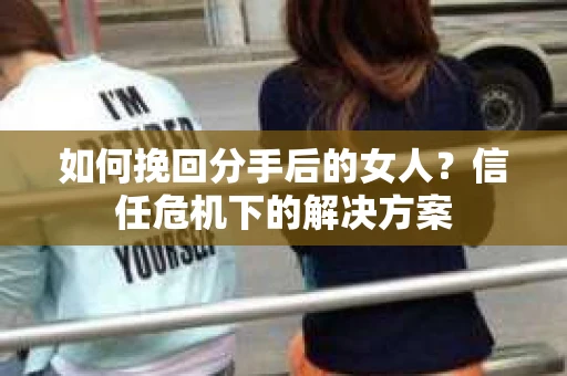 如何挽回分手后的女人?信任危机下的解决方案 如何挽回分手后的女人?信任危机下的解决方案