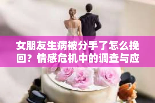 女朋友生病被分手了怎么挽回？情感危机中的调查与应对策略