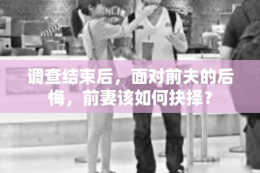 调查结束后，面对前夫的后悔，前妻该如何抉择？