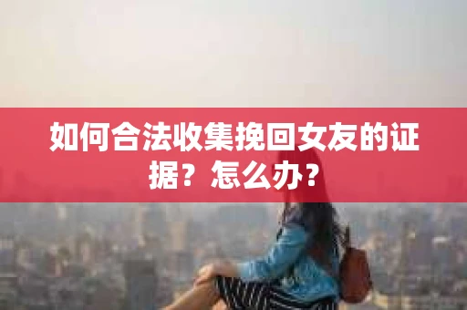 如何合法收集挽回女友的证据？怎么办？