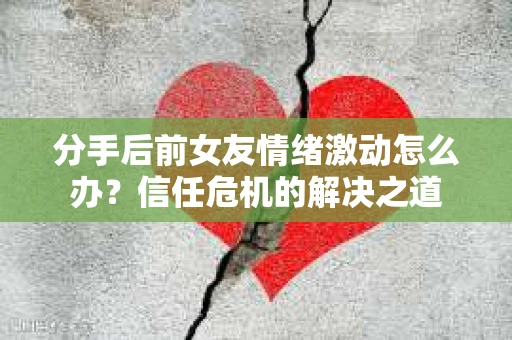 分手后前女友情绪激动怎么办？信任危机的解决之道