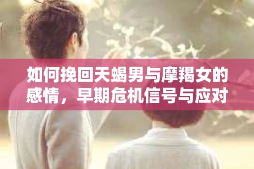 如何挽回天蝎男与摩羯女的感情，早期危机信号与应对策略